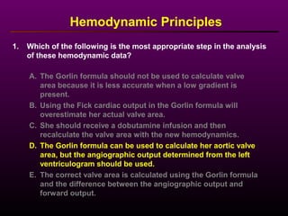 1. Which of the following is the most appropriate step in the analysis
of these hemodynamic data?
Hemodynamic Principles
A. The Gorlin formula should not be used to calculate valve
area because it is less accurate when a low gradient is
present.
B. Using the Fick cardiac output in the Gorlin formula will
overestimate her actual valve area.
C. She should receive a dobutamine infusion and then
recalculate the valve area with the new hemodynamics.
D. The Gorlin formula can be used to calculate her aortic valve
area, but the angiographic output determined from the left
ventriculogram should be used.
E. The correct valve area is calculated using the Gorlin formula
and the difference between the angiographic output and
forward output.
 