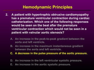 2. A patient with hypertrophic obtrusive cardiomyopathy
has a premature ventricular contraction during cardiac
catheterization. Which one of the following responses
would be seen on the beat after the premature
ventricular contraction which would not be seen in a
patient with valvular aortic stenosis?
Hemodynamic Principles
A. An increase in the peak-to-peak gradient between the
aorta and left ventricle.
B. An increase in the maximum instantaneous gradient
between the aorta and left ventricle.
C. A decrease in the pulse pressure of the aortic pressure.
D. An increase in the left ventricular systolic pressure.
E. An increase in the aortic systolic pressure.
 
