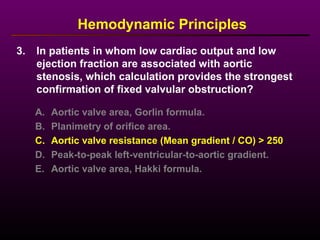 3. In patients in whom low cardiac output and low
ejection fraction are associated with aortic
stenosis, which calculation provides the strongest
confirmation of fixed valvular obstruction?
Hemodynamic Principles
A. Aortic valve area, Gorlin formula.
B. Planimetry of orifice area.
C. Aortic valve resistance (Mean gradient / CO) > 250
D. Peak-to-peak left-ventricular-to-aortic gradient.
E. Aortic valve area, Hakki formula.
 