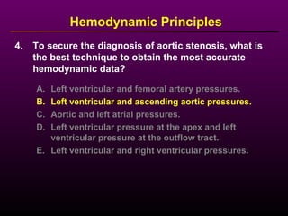 4. To secure the diagnosis of aortic stenosis, what is
the best technique to obtain the most accurate
hemodynamic data?
Hemodynamic Principles
A. Left ventricular and femoral artery pressures.
B. Left ventricular and ascending aortic pressures.
C. Aortic and left atrial pressures.
D. Left ventricular pressure at the apex and left
ventricular pressure at the outflow tract.
E. Left ventricular and right ventricular pressures.
 