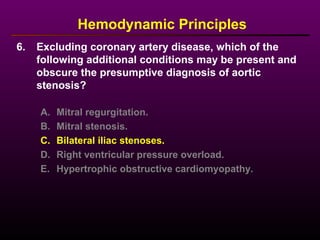 6. Excluding coronary artery disease, which of the
following additional conditions may be present and
obscure the presumptive diagnosis of aortic
stenosis?
Hemodynamic Principles
A. Mitral regurgitation.
B. Mitral stenosis.
C. Bilateral iliac stenoses.
D. Right ventricular pressure overload.
E. Hypertrophic obstructive cardiomyopathy.
 