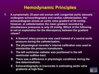 7. A symptomatic 35-year-old woman with congenital aortic stenosis
undergoes echocardiography and cardiac catheterization. Her
echocardiogram shows an aortic valve gradient of 54 mmHg.
However, at catheterization the mean gradient recorded by
simultaneous pressures is only 25 mmHg. Which of the following
is not an explanation for the discrepancy between the gradient
values?
Hemodynamic Principles
A. A femoral artery pressure was used instead of a central aortic
pressure during the catheterization.
B. The physiological recorder's internal calibration was used to
standardize the pressure transducers.
C. The left ventricular catheter was positioned in the left
ventricular outflow tract.
D. There was a difference in physiologic conditions during the
two determinations.
E. Echocardiography is inaccurate in estimating aortic valve
gradients at high flow.
 