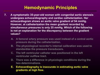 7. A symptomatic 35-year-old woman with congenital aortic stenosis
undergoes echocardiography and cardiac catheterization. Her
echocardiogram shows an aortic valve gradient of 54 mmHg.
However, at catheterization the mean gradient recorded by
simultaneous pressures is only 25 mmHg. Which of the following
is not an explanation for the discrepancy between the gradient
values?
Hemodynamic Principles
A. A femoral artery pressure was used instead of a central aortic
pressure during the catheterization.
B. The physiological recorder's internal calibration was used to
standardize the pressure transducers.
C. The left ventricular catheter was positioned in the left
ventricular outflow tract.
D. There was a difference in physiologic conditions during the
two determinations.
E. Echocardiography is inaccurate in estimating aortic valve
gradients at high flow.
 