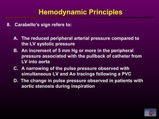 8. Carabello’s sign refers to:
Hemodynamic Principles
A. The reduced peripheral arterial pressure compared to
the LV systolic pressure
B. An increment of 5 mm Hg or more in the peripheral
pressure associated with the pullback of catheter from
LV into aorta
C. A narrowing of the pulse pressure observed with
simultaneous LV and Ao tracings following a PVC
D. The change in pulse pressure observed in patients with
aortic stenosis during inspiration
 