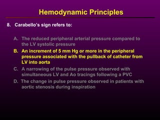 8. Carabello’s sign refers to:
Hemodynamic Principles
A. The reduced peripheral arterial pressure compared to
the LV systolic pressure
B. An increment of 5 mm Hg or more in the peripheral
pressure associated with the pullback of catheter from
LV into aorta
C. A narrowing of the pulse pressure observed with
simultaneous LV and Ao tracings following a PVC
D. The change in pulse pressure observed in patients with
aortic stenosis during inspiration
 