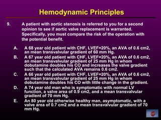 9. A patient with aortic stenosis is referred to you for a second
opinion to see if aortic valve replacement is warranted.
Specifically, you must compare the risk of the operation with
the potential benefit.
Hemodynamic Principles
A. A 68 year old patient with CHF, LVEF=20%, an AVA of 0.6 cm2,
an mean transvalvular gradient of 60 mm Hg.
B. A 67 year old patient with CHF, LVEF=20%, an AVA of 0.6 cm2,
an mean transvalvular gradient of 25 mm Hg in whom
dobutamine doubles his CO and increases the valve gradient
such that the calculated AVA remains 0.6 cm2.
C. A 66 year old patient with CHF, LVEF=20%, an AVA of 0.6 cm2,
an mean transvalvular gradient of 25 mm Hg in whom
dobutamine doubles his CO with little change in the gradient.
D. A 74 year old man who is symptomatic with normal LV
function, a valve area of 0.9 cm2, and a mean transvalvular
gradient of 70 mm Hg.
E. An 80 year old otherwise healthy man, asymptomatic, with a
valve area of 0.7 cm2 and a mean transvalvular gradient of 70
mm Hg.
 