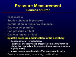 Pressure Measurement
Sources of Error
• Tachycardia
• Sudden changes in pressure
• Deterioration in frequency response
• Catheter whip artifact
• End-pressure artifact
• Catheter impact artifact
• Systolic pressure amplification in the periphery
– Consequence of reflected wave
– Peripheral arterial systolic pressure commonly 20 mm Hg
higher than central aortic pressure (mean pressure same or
slightly lower)
– Masks pressure gradients in LV or across aortic valve
• Errors in zero level, balancing, calibration
 