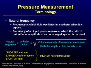 • Natural frequency
– Frequency at which fluid oscillates in a catheter when it is
tapped
– Frequency of an input pressure wave at which the ratio of
output/input amplitude of an undamaged system is maximal
Baim DS and Grossman W. Cardiac Catheterization, Angiography, and Intervention. 5th
Edition. Baltimore:
Williams and Wilkins, 1996.
Pressure Measurement
Terminology
Natural
frequency
catheter
radius
Catheter length x fluid density x π
= x Volume elasticity of transducer membrane
SHORTER catheter
LARGER catheter lumen
LIGHTER fluid
HIGHER natural frequency
 