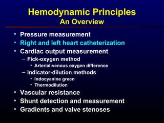 Hemodynamic Principles
An Overview
• Pressure measurement
• Right and left heart catheterization
• Cardiac output measurement
– Fick-oxygen method
• Arterial-venous oxygen difference
– Indicator-dilution methods
• Indocyanine green
• Thermodilution
• Vascular resistance
• Shunt detection and measurement
• Gradients and valve stenoses
 