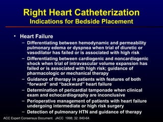 • Heart Failure
– Differentiating between hemodynamic and permeability
pulmonary edema or dyspnea when trial of diuretic or
vasodilator has failed or is associated with high risk
– Differentiating between cardiogenic and noncardiogenic
shock when trial of intravascular volume expansion has
failed or is associated with high risk; guidance of
pharmacologic or mechanical therapy
– Guidance of therapy in patients with features of both
“forward” and “backward” heart failure
– Determination of pericardial tamponade when clinical
exam and echocardiography are inconclusive
– Perioperative management of patients with heart failure
undergoing intermediate or high risk surgery
– Detection of pulmonary HTN and guidance of therapy
Right Heart Catheterization
Indications for Bedside Placement
ACC Expert Consensus Document. JACC 1998; 32: 840-64.
 