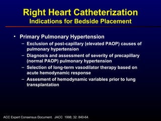 • Primary Pulmonary Hypertension
– Exclusion of post-capillary (elevated PAOP) causes of
pulmonary hypertension
– Diagnosis and assessment of severity of precapillary
(normal PAOP) pulmonary hypertension
– Selection of long-term vasodilator therapy based on
acute hemodynamic response
– Assesment of hemodynamic variables prior to lung
transplantation
Right Heart Catheterization
Indications for Bedside Placement
ACC Expert Consensus Document. JACC 1998; 32: 840-64.
 
