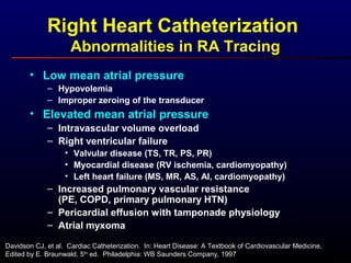 Right Heart Catheterization
Abnormalities in RA Tracing
• Low mean atrial pressure
– Hypovolemia
– Improper zeroing of the transducer
• Elevated mean atrial pressure
– Intravascular volume overload
– Right ventricular failure
• Valvular disease (TS, TR, PS, PR)
• Myocardial disease (RV ischemia, cardiomyopathy)
• Left heart failure (MS, MR, AS, AI, cardiomyopathy)
– Increased pulmonary vascular resistance
(PE, COPD, primary pulmonary HTN)
– Pericardial effusion with tamponade physiology
– Atrial myxoma
Davidson CJ, et al. Cardiac Catheterization. In: Heart Disease: A Textbook of Cardiovascular Medicine,
Edited by E. Braunwald, 5th
ed. Philadelphia: WB Saunders Company, 1997
 