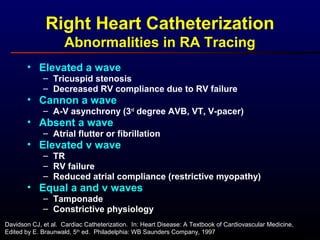 Right Heart Catheterization
Abnormalities in RA Tracing
• Elevated a wave
– Tricuspid stenosis
– Decreased RV compliance due to RV failure
• Cannon a wave
– A-V asynchrony (3rd
degree AVB, VT, V-pacer)
• Absent a wave
– Atrial flutter or fibrillation
• Elevated v wave
– TR
– RV failure
– Reduced atrial compliance (restrictive myopathy)
• Equal a and v waves
– Tamponade
– Constrictive physiology
Davidson CJ, et al. Cardiac Catheterization. In: Heart Disease: A Textbook of Cardiovascular Medicine,
Edited by E. Braunwald, 5th
ed. Philadelphia: WB Saunders Company, 1997
 