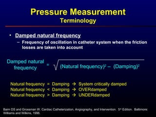 • Damped natural frequency
– Frequency of oscillation in catheter system when the friction
losses are taken into account
Baim DS and Grossman W. Cardiac Catheterization, Angiography, and Intervention. 5th
Edition. Baltimore:
Williams and Wilkins, 1996.
Pressure Measurement
Terminology
Damped natural
frequency
=
Natural frequency = Damping  System critically damped
Natural frequency < Damping  OVERdamped
Natural frequency > Damping  UNDERdamped
(Natural frequency)2
– (Damping)2
 