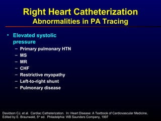Right Heart Catheterization
Abnormalities in PA Tracing
• Elevated systolic
pressure
– Primary pulmonary HTN
– MS
– MR
– CHF
– Restrictive myopathy
– Left-to-right shunt
– Pulmonary disease
Davidson CJ, et al. Cardiac Catheterization. In: Heart Disease: A Textbook of Cardiovascular Medicine,
Edited by E. Braunwald, 5th
ed. Philadelphia: WB Saunders Company, 1997
 
