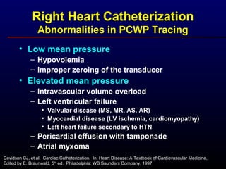 Right Heart Catheterization
Abnormalities in PCWP Tracing
• Low mean pressure
– Hypovolemia
– Improper zeroing of the transducer
• Elevated mean pressure
– Intravascular volume overload
– Left ventricular failure
• Valvular disease (MS, MR, AS, AR)
• Myocardial disease (LV ischemia, cardiomyopathy)
• Left heart failure secondary to HTN
– Pericardial effusion with tamponade
– Atrial myxoma
Davidson CJ, et al. Cardiac Catheterization. In: Heart Disease: A Textbook of Cardiovascular Medicine,
Edited by E. Braunwald, 5th
ed. Philadelphia: WB Saunders Company, 1997
 
