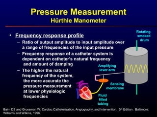 • Frequency response profile
– Ratio of output amplitude to input amplitude over
a range of frequencies of the input pressure
– Frequency response of a catheter system is
dependent on catheter’s natural frequency
and amount of damping
– The higher the natural
frequency of the system,
the more accurate the
pressure measurement
at lower physiologic
frequencies
Baim DS and Grossman W. Cardiac Catheterization, Angiography, and Intervention. 5th
Edition. Baltimore:
Williams and Wilkins, 1996.
Rotating
smoked
drum
Amplifying
lever arm
Fluid
filled
tubing
Sensing
membrane
Pressure Measurement
Hürthle Manometer
 