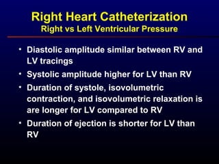 Right Heart Catheterization
Right vs Left Ventricular Pressure
• Diastolic amplitude similar between RV and
LV tracings
• Systolic amplitude higher for LV than RV
• Duration of systole, isovolumetric
contraction, and isovolumetric relaxation is
are longer for LV compared to RV
• Duration of ejection is shorter for LV than
RV
 