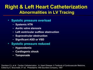 Right & Left Heart Catheterization
Abnormalities in LV Tracing
• Systolic pressure overload
– Systemic HTN
– Aortic valve stenosis
– Left ventricular outflow obstruction
– Supravalvular obstruction
– Significant ASD or VSD
• Systolic pressure reduced
– Hypovolemia
– Cardiogenic shock
– Tamponade
Davidson CJ, et al. Cardiac Catheterization. In: Heart Disease: A Textbook of Cardiovascular Medicine,
Edited by E. Braunwald, 5th
ed. Philadelphia: WB Saunders Company, 1997
 