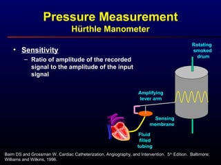 Pressure Measurement
Hürthle Manometer
Baim DS and Grossman W. Cardiac Catheterization, Angiography, and Intervention. 5th
Edition. Baltimore:
Williams and Wilkins, 1996.
Rotating
smoked
drum
Amplifying
lever arm
Fluid
filled
tubing
Sensing
membrane
• Sensitivity
– Ratio of amplitude of the recorded
signal to the amplitude of the input
signal
 