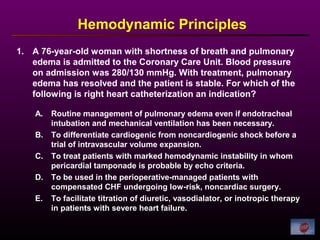 1. A 76-year-old woman with shortness of breath and pulmonary
edema is admitted to the Coronary Care Unit. Blood pressure
on admission was 280/130 mmHg. With treatment, pulmonary
edema has resolved and the patient is stable. For which of the
following is right heart catheterization an indication?
Hemodynamic Principles
A. Routine management of pulmonary edema even if endotracheal
intubation and mechanical ventilation has been necessary.
B. To differentiate cardiogenic from noncardiogenic shock before a
trial of intravascular volume expansion.
C. To treat patients with marked hemodynamic instability in whom
pericardial tamponade is probable by echo criteria.
D. To be used in the perioperative-managed patients with
compensated CHF undergoing low-risk, noncardiac surgery.
E. To facilitate titration of diuretic, vasodialator, or inotropic therapy
in patients with severe heart failure.
 