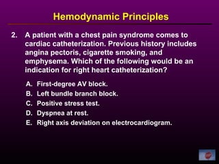 2. A patient with a chest pain syndrome comes to
cardiac catheterization. Previous history includes
angina pectoris, cigarette smoking, and
emphysema. Which of the following would be an
indication for right heart catheterization?
Hemodynamic Principles
A. First-degree AV block.
B. Left bundle branch block.
C. Positive stress test.
D. Dyspnea at rest.
E. Right axis deviation on electrocardiogram.
 