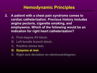 2. A patient with a chest pain syndrome comes to
cardiac catheterization. Previous history includes
angina pectoris, cigarette smoking, and
emphysema. Which of the following would be an
indication for right heart catheterization?
Hemodynamic Principles
A. First-degree AV block.
B. Left bundle branch block.
C. Positive stress test.
D. Dyspnea at rest.
E. Right axis deviation on electrocardiogram.
 