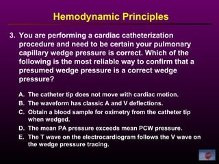 3. You are performing a cardiac catheterization
procedure and need to be certain your pulmonary
capillary wedge pressure is correct. Which of the
following is the most reliable way to confirm that a
presumed wedge pressure is a correct wedge
pressure?
A. The catheter tip does not move with cardiac motion.
B. The waveform has classic A and V deflections.
C. Obtain a blood sample for oximetry from the catheter tip
when wedged.
D. The mean PA pressure exceeds mean PCW pressure.
E. The T wave on the electrocardiogram follows the V wave on
the wedge pressure tracing.
Hemodynamic Principles
 