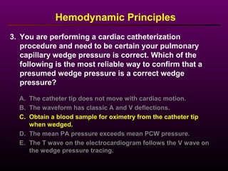 3. You are performing a cardiac catheterization
procedure and need to be certain your pulmonary
capillary wedge pressure is correct. Which of the
following is the most reliable way to confirm that a
presumed wedge pressure is a correct wedge
pressure?
A. The catheter tip does not move with cardiac motion.
B. The waveform has classic A and V deflections.
C. Obtain a blood sample for oximetry from the catheter tip
when wedged.
D. The mean PA pressure exceeds mean PCW pressure.
E. The T wave on the electrocardiogram follows the V wave on
the wedge pressure tracing.
Hemodynamic Principles
 