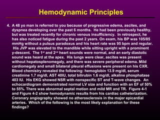 4. A 48 yo man is referred to you because of progressive edema, ascites, and
dyspnea developing over the past 6 months. He had been previously healthy,
but was treated recently for chronic venous insufficiency. In retrospect, he
has also noticed fatigue during the past 2 years. On exam, his BP was 105/85
mmHg without a pulsus paradoxus and his heart rate was 95 bpm and regular.
His JVP was elevated to the mandible while sitting upright with a prominent
y-descent. The 1st
and 2nd
heart sounds were normal, and an early diastolic
sound was heard at the apex. His lungs were clear, ascites was present
without hepatosplenomegaly, and there was severe peripheral edema. Mild
cardiomegaly and small bilateral pleural effusions were present on his CXR.
Blood chemistry revealed the following: hemoglobin 13.9 mg/dl, serum
creatinine 1.7 mg/dl, AST 40IU, total bilirubin 1.6 mg/dl, alkaline phosphatase
403 IU. His EKG showed NSR with nonspecific ST and T-wave changes. An
echocardiogram demonstrated normal LV size and function with an EF of 50%
to 55%. There was abnormal septal motion and mild MR and TR. Figure 4-1
and Figure 4-2 show hemodynamic results from his cardiac catheterization.
Coronary angiography showed no atherosclerosis in the major epicardial
arteries. Which of the following is the most likely explanation for these
findings?
Hemodynamic Principles
 