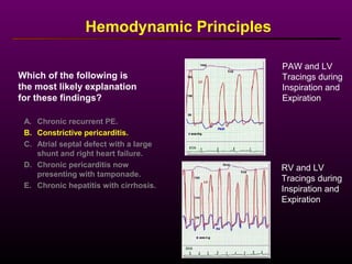PAW and LV
Tracings during
Inspiration and
Expiration
RV and LV
Tracings during
Inspiration and
Expiration
A. Chronic recurrent PE.
B. Constrictive pericarditis.
C. Atrial septal defect with a large
shunt and right heart failure.
D. Chronic pericarditis now
presenting with tamponade.
E. Chronic hepatitis with cirrhosis.
Which of the following is
the most likely explanation
for these findings?
Hemodynamic Principles
 