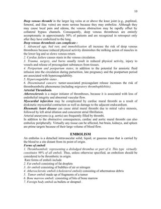 Deep venous thrombi in the larger leg veins at or above the knee joint (e.g., popliteal,
femoral, and iliac veins) are more serious because they may embolize. Although they
may cause local pain and edema, the venous obstruction may be rapidly offset by
collateral bypass channels. Consequently, deep venous thromboses are entirely
asymptomatic in approximately 50% of patients and are recognized in retrospect only
after they have embolized to the lung.
Deep venous thrombosis can complicate :
1. Advanced age, bed rest, and immobilization all increase the risk of deep venous
thrombosis because reduced physical activity diminishes the milking action of muscles in
the lower leg and so slows venous return.
2. Cardiac failure causes stasis in the venous circulation.
3. Trauma, surgery, and burns usually result in reduced physical activity, injury to
vessels and release of procoagulant substances from tissues.
4. Peripartum and postpartum states; in addition to the potential for amniotic fluid
infusion into the circulation during parturition, late pregnancy and the postpartum period
are associated with hypercoagulability.
5. Hypercoagulable states .
6. Disseminated cancers: tumor-associated procoagulant release increases the risk of
thromboembolic phenomena (including migratory thrombophlebitis).
Arterial Thrombosis
Atherosclerosis is a major initiator of thromboses, because it is associated with loss of
endothelial integrity and abnormal vascular flow.
Myocardial infarction may be complicated by cardiac mural thrombi as a result of
dyskinetic myocardial contraction as well as damage to the adjacent endocardium.
Rheumatic heart disease can cause atrial mural thrombi due to mitral valve stenosis,
followed by left atrial dilation and concurrent atrial fibrillation.
Arterial aneurysms (e.g. aortic) are frequently filled by thrombi.
In addition to the obstructive consequences, cardiac and aortic mural thrombi can also
embolize peripherally. Virtually any tissue can be affected, but brain, kidneys, and spleen
are prime targets because of their large volume of blood flow.
EMBOLISM
An embolus is a detached intravascular solid, liquid, or gaseous mass that is carried by
the blood to a site distant from its point of origin.
Forms of emboli
1. Thromboemboli: representing a dislodged thrombus or part of it. This type virtually
constitutes 99% of all emboli. Thus, unless otherwise specified, an embolism should be
considered to be thrombotic in origin.
Rare forms of emboli include
2. Fat emboli consisting of fat droplets
3. Air emboli consisting of bubbles of air or nitrogen
4. Atherosclerotic emboli (cholesterol emboli) consisting of athermatous debris
5. Tumor emboli made up of fragments of a tumor
6. Bone marrow emboli: consisting of bits of bone marrow
7. Foreign body emboli as bullets or shrapnel .
10
 