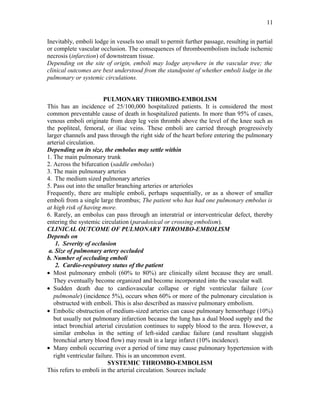 Inevitably, emboli lodge in vessels too small to permit further passage, resulting in partial
or complete vascular occlusion. The consequences of thromboembolism include ischemic
necrosis (infarction) of downstream tissue.
Depending on the site of origin, emboli may lodge anywhere in the vascular tree; the
clinical outcomes are best understood from the standpoint of whether emboli lodge in the
pulmonary or systemic circulations.
PULMONARY THROMBO-EMBOLISM
This has an incidence of 25/100,000 hospitalized patients. It is considered the most
common preventable cause of death in hospitalized patients. In more than 95% of cases,
venous emboli originate from deep leg vein thrombi above the level of the knee such as
the popliteal, femoral, or iliac veins. These emboli are carried through progressively
larger channels and pass through the right side of the heart before entering the pulmonary
arterial circulation.
Depending on its size, the embolus may settle within
1. The main pulmonary trunk
2. Across the bifurcation (saddle embolus)
3. The main pulmonary arteries
4. The medium sized pulmonary arteries
5. Pass out into the smaller branching arteries or arterioles
Frequently, there are multiple emboli, perhaps sequentially, or as a shower of smaller
emboli from a single large thrombus; The patient who has had one pulmonary embolus is
at high risk of having more.
6. Rarely, an embolus can pass through an interatrial or interventricular defect, thereby
entering the systemic circulation (paradoxical or crossing embolism).
CLINICAL OUTCOME OF PULMONARY THROMBO-EMBOLISM
Depends on
1. Severity of occlusion
a. Size of pulmonary artery occluded
b. Number of occluding emboli
2. Cardio-respiratory status of the patient
• Most pulmonary emboli (60% to 80%) are clinically silent because they are small.
They eventually become organized and become incorporated into the vascular wall.
• Sudden death due to cardiovascular collapse or right ventricular failure (cor
pulmonale) (incidence 5%), occurs when 60% or more of the pulmonary circulation is
obstructed with emboli. This is also described as massive pulmonary embolism.
• Embolic obstruction of medium-sized arteries can cause pulmonary hemorrhage (10%)
but usually not pulmonary infarction because the lung has a dual blood supply and the
intact bronchial arterial circulation continues to supply blood to the area. However, a
similar embolus in the setting of left-sided cardiac failure (and resultant sluggish
bronchial artery blood flow) may result in a large infarct (10% incidence).
• Many emboli occurring over a period of time may cause pulmonary hypertension with
right ventricular failure. This is an uncommon event.
SYSTEMIC THROMBO-EMBOLISM
This refers to emboli in the arterial circulation. Sources include
11
 