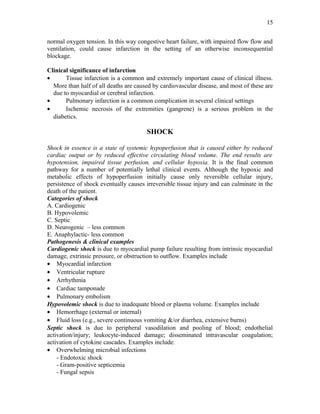 normal oxygen tension. In this way congestive heart failure, with impaired flow flow and
ventilation, could cause infarction in the setting of an otherwise inconsequential
blockage.
Clinical significance of infarction
• Tissue infarction is a common and extremely important cause of clinical illness.
More than half of all deaths are caused by cardiovascular disease, and most of these are
due to myocardial or cerebral infarction.
• Pulmonary infarction is a common complication in several clinical settings
• Ischemic necrosis of the extremities (gangrene) is a serious problem in the
diabetics.
SHOCK
Shock in essence is a state of systemic hypoperfusion that is caused either by reduced
cardiac output or by reduced effective circulating blood volume. The end results are
hypotension, impaired tissue perfusion, and cellular hypoxia. It is the final common
pathway for a number of potentially lethal clinical events. Although the hypoxic and
metabolic effects of hypoperfusion initially cause only reversible cellular injury,
persistence of shock eventually causes irreversible tissue injury and can culminate in the
death of the patient.
Categories of shock
A. Cardiogenic
B. Hypovolemic
C. Septic
D. Neurogenic – less common
E. Anaphylactic- less common
Pathogenesis & clinical examples
Cardiogenic shock is due to myocardial pump failure resulting from intrinsic myocardial
damage, extrinsic pressure, or obstruction to outflow. Examples include
• Myocardial infarction
• Ventricular rupture
• Arrhythmia
• Cardiac tamponade
• Pulmonary embolism
Hypovolemic shock is due to inadequate blood or plasma volume. Examples include
• Hemorrhage (external or internal)
• Fluid loss (e.g., severe continuous vomiting &/or diarrhea, extensive burns)
Septic shock is due to peripheral vasodilation and pooling of blood; endothelial
activation/injury; leukocyte-induced damage; disseminated intravascular coagulation;
activation of cytokine cascades. Examples include:
• Overwhelming microbial infections
- Endotoxic shock
- Gram-positive septicemia
- Fungal sepsis
15
 