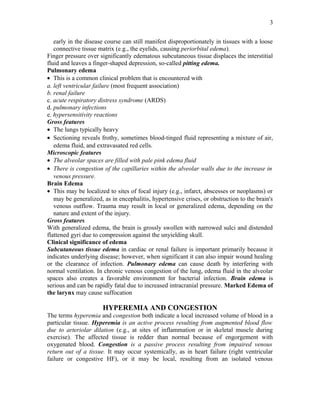 early in the disease course can still manifest disproportionately in tissues with a loose
connective tissue matrix (e.g., the eyelids, causing periorbital edema).
Finger pressure over significantly edematous subcutaneous tissue displaces the interstitial
fluid and leaves a finger-shaped depression, so-called pitting edema.
Pulmonary edema
• This is a common clinical problem that is encountered with
a. left ventricular failure (most frequent association)
b. renal failure
c. acute respiratory distress syndrome (ARDS)
d. pulmonary infections
e. hypersensitivity reactions
Gross features
• The lungs typically heavy
• Sectioning reveals frothy, sometimes blood-tinged fluid representing a mixture of air,
edema fluid, and extravasated red cells.
Microscopic features
• The alveolar spaces are filled with pale pink edema fluid
• There is congestion of the capillaries within the alveolar walls due to the increase in
venous pressure.
Brain Edema
• This may be localized to sites of focal injury (e.g., infarct, abscesses or neoplasms) or
may be generalized, as in encephalitis, hypertensive crises, or obstruction to the brain's
venous outflow. Trauma may result in local or generalized edema, depending on the
nature and extent of the injury.
Gross features
With generalized edema, the brain is grossly swollen with narrowed sulci and distended
flattened gyri due to compression against the unyielding skull.
Clinical significance of edema
Subcutaneous tissue edema in cardiac or renal failure is important primarily because it
indicates underlying disease; however, when significant it can also impair wound healing
or the clearance of infection. Pulmonary edema can cause death by interfering with
normal ventilation. In chronic venous congestion of the lung, edema fluid in the alveolar
spaces also creates a favorable environment for bacterial infection. Brain edema is
serious and can be rapidly fatal due to increased intracranial pressure. Marked Edema of
the larynx may cause suffocation
HYPEREMIA AND CONGESTION
The terms hyperemia and congestion both indicate a local increased volume of blood in a
particular tissue. Hyperemia is an active process resulting from augmented blood flow
due to arteriolar dilation (e.g., at sites of inflammation or in skeletal muscle during
exercise). The affected tissue is redder than normal because of engorgement with
oxygenated blood. Congestion is a passive process resulting from impaired venous
return out of a tissue. It may occur systemically, as in heart failure (right ventricular
failure or congestive HF), or it may be local, resulting from an isolated venous
3
 