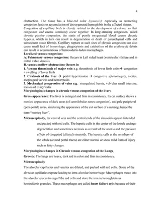 obstruction. The tissue has a blue-red color (cyanosis), especially as worsening
congestion leads to accumulation of deoxygenated hemoglobin in the affected tissues.
Congestion of capillary beds is closely related to the development of edema, so that
congestion and edema commonly occur together. In long-standing congestion, called
chronic passive congestion, the stasis of poorly oxygenated blood causes chronic
hypoxia, which in turn can result in degeneration or death of parenchymal cells and
subsequent tissue fibrosis. Capillary rupture at such sites of chronic congestion can also
cause small foci of hemorrhage; phagocytosis and catabolism of the erythrocyte debris
can result in accumulations of hemosiderin-laden macrophages.
Localized venous congestion:
A. Pulmonary venous congestion: Occurs in Left sided heart (ventricular) failure and in
mitral valve stenosis
B. venous outflow obstruction: Occurs in
1. Venous thrombosis of major vein e.g. thrombosis of lower limb veins congestion
+ swelling of lower limb
2. Cirrhosis of the liver  portal hypertension  congestive splenomegaly, ascites,
esophageal varices and hemorrhoids
3. Mechanical compression of veins e.g. strangulated hernia, volvulus small intestine,
torsion of ovary/testis
Morphological changes in chronic venous congestion of the liver:
Gross appearance: The liver is enlarged and firm in consistency. Its cut surface shows a
mottled appearance of dark areas (of centrilobular zones congestion), and pale peripheral
(peri-portal) areas, similating the appearance of the cut surface of a nutmeg, hence the
term “nutmeg liver”.
Microscopically, the central vein and the central ends of the sinusoids appear distended
and packed with red cells. The hepatic cells in the center of the lobule undergo
degeneration and sometimes necrosis as a result of the anoxia and the pressure
effects of congested (dilated) sinusoids. The hepatic cells at the periphery of
the lobule (around portal tracts) are either normal or show mild form of injury
such as fatty changes.
Morphological changes in Chronic venous congestion of the Lungs
Grossly: The lungs are heavy, dark red in color and firm in consistency.
Microscopically
The alveolar capillaries and venules are dilated, and packed with red cells. Some of the
alveolar capillaries rupture leading to intra-alveolar hemorrhage. Macrophages move into
the alveolar spaces to engulf the red cells and store the iron in hemoglobin as
hemosiderin granules. These macrophages are called heart failure cells because of their
4
 