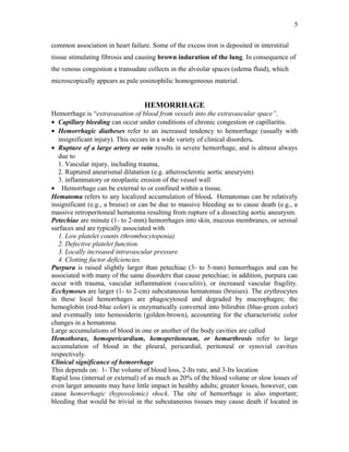 common association in heart failure. Some of the excess iron is deposited in interstitial
tissue stimulating fibrosis and causing brown induration of the lung. In consequence of
the venous congestion a transudate collects in the alveolar spaces (edema fluid), which
microscopically appears as pale eosinophilic homogeneous material.
HEMORRHAGE
Hemorrhage is “extravasation of blood from vessels into the extravascular space”.
• Capillary bleeding can occur under conditions of chronic congestion or capillaritis.
• Hemorrhagic diatheses refer to an increased tendency to hemorrhage (usually with
insignificant injury). This occurs in a wide variety of clinical disorders.
• Rupture of a large artery or vein results in severe hemorrhage, and is almost always
due to
1. Vascular injury, including trauma,
2. Ruptured aneurismal dilatation (e.g. atherosclerotic aortic aneurysm)
3. inflammatory or neoplastic erosion of the vessel wall
• Hemorrhage can be external to or confined within a tissue.
Hematoma refers to any localized accumulation of blood. Hematomas can be relatively
insignificant (e.g., a bruise) or can be due to massive bleeding as to cause death (e.g., a
massive retroperitoneal hematoma resulting from rupture of a dissecting aortic aneurysm.
Petechiae are minute (1- to 2-mm) hemorrhages into skin, mucous membranes, or serosal
surfaces and are typically associated with
1. Low platelet counts (thrombocytopenia)
2. Defective platelet function.
3. Locally increased intravascular pressure
4. Clotting factor deficiencies.
Purpura is raised slightly larger than petechiae (3- to 5-mm) hemorrhages and can be
associated with many of the same disorders that cause petechiae; in addition, purpura can
occur with trauma, vascular inflammation (vasculitis), or increased vascular fragility.
Ecchymoses are larger (1- to 2-cm) subcutaneous hematomas (bruises). The erythrocytes
in these local hemorrhages are phagocytosed and degraded by macrophages; the
hemoglobin (red-blue color) is enzymatically converted into bilirubin (blue-green color)
and eventually into hemosiderin (golden-brown), accounting for the characteristic color
changes in a hematoma.
Large accumulations of blood in one or another of the body cavities are called
Hemothorax, hemopericardium, hemoperitoneum, or hemarthrosis refer to large
accumulation of blood in the pleural, pericardial, peritoneal or synovial cavities
respectively.
Clinical significance of hemorrhage
This depends on: 1- The volume of blood loss, 2-Its rate, and 3-Its location
Rapid loss (internal or external) of as much as 20% of the blood volume or slow losses of
even larger amounts may have little impact in healthy adults; greater losses, however, can
cause hemorrhagic (hypovolemic) shock. The site of hemorrhage is also important;
bleeding that would be trivial in the subcutaneous tissues may cause death if located in
5
 
