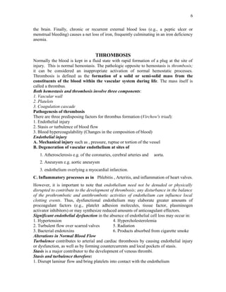 the brain. Finally, chronic or recurrent external blood loss (e.g., a peptic ulcer or
menstrual bleeding) causes a net loss of iron, frequently culminating in an iron deficiency
anemia.
THROMBOSIS
Normally the blood is kept in a fluid state with rapid formation of a plug at the site of
injury. This is normal hemostasis. The pathologic opposite to hemostasis is thrombosis;
it can be considered an inappropriate activation of normal hemostatic processes.
Thrombosis is defined as the formation of a solid or semi-solid mass from the
constituents of the blood within the vascular system during life. The mass itself is
called a thrombus.
Both hemostasis and thrombosis involve three components:
1. Vascular wall
2. Platelets
3. Coagulation cascade
Pathogenesis of thrombosis
There are three predisposing factors for thrombus formation (Virchow's triad):
1. Endothelial injury
2. Stasis or turbulence of blood flow
3. Blood hypercoagulability (Changes in the composition of blood)
Endothelial injury
A. Mechanical injury such as , pressure, ruptue or tortion of the vessel
B. Degeneration of vascular endothelium at sites of
1. Atherosclerosis e.g. of the coronaries, cerebral arteries and aorta.
2. Aneurysm e.g. aortic aneurysm
3. endothelium overlying a myocardial infarction.
C. Inflammatory processes as in Phlebitis , Arteritis, and inflammation of heart valves.
However, it is important to note that endothelium need not be denuded or physically
disrupted to contribute to the development of thrombosis; any disturbance in the balance
of the prothrombotic and antithrombotic activities of endothelium can influence local
clotting events. Thus, dysfunctional endothelium may elaborate greater amounts of
procoagulant factors (e.g., platelet adhesion molecules, tissue factor, plasminogen
activator inhibitors) or may synthesize reduced amounts of anticoagulant effectors.
Significant endothelial dysfunction in the absence of endothelial cell loss may occur in:
1. Hypertension 4. Hypercholesterolemia
2. Turbulent flow over scarred valves 5. Radiation
3. Bacterial endotoxins 6. Products absorbed from cigarette smoke
Alterations in Normal Blood Flow
Turbulence contributes to arterial and cardiac thrombosis by causing endothelial injury
or dysfunction, as well as by forming countercurrents and local pockets of stasis.
Stasis is a major contributor to the development of venous thrombi.
Stasis and turbulence therefore:
1. Disrupt laminar flow and bring platelets into contact with the endothelium
6
 