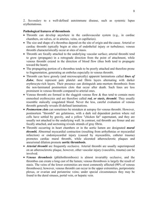 2. Secondary to a well-defined autoimmune disease, such as systemic lupus
erythematosus.
Pathological features of thrombosis
• Thrombi can develop anywhere in the cardiovascular system (e.g., in cardiac
chambers, on valves, or in arteries, veins, or capillaries).
• The size and shape of a thrombus depend on the site of origin and the cause. Arterial or
cardiac thrombi typically begin at sites of endothelial injury or turbulence; venous
thrombi characteristically occur at sites of stasis.
• Thrombi are focally attached to the underlying vascular surface; arterial thrombi tend
to grow (propagate) in a retrograde direction from the point of attachment, while
venous thrombi extend in the direction of blood flow (thus both tend to propagate
toward the heart).
• The propagating portion of a thrombus tends to be poorly attached and therefore prone
to fragmentation, generating an embolus especially in venous thrombi.
• Thrombi can have grossly (and microscopically) apparent laminations called lines of
Zahn; these represent pale platelet and fibrin layers alternating with darker
erythrocyte-rich layers. Their presence can distinguish ante-mortem thrombosis from
the non-laminated postmortem clots that occur after death. Such lines are less
prominent in venous thrombi compared to arterial ones.
• Venous thrombi are formed in the sluggish venous flow & thus tend to contain more
enmeshed erythrocytes and are therefore called red, or stasis, thrombi. They usually
resemble statically coagulated blood. Never the less, careful evaluation of venous
thrombi generally reveals ill-defined laminations.
• Postmortem clots can sometimes be mistaken at autopsy for venous thrombi. However,
postmortem "thrombi" are gelatinous, with a dark red dependent portion where red
cells have settled by gravity, and a yellow "chicken fat" supernatant, and they are
usually not attached to the underlying wall. In contrast, red thrombi are firmer and are
focally attached, and sectioning reveals strands of gray fibrin.
• Thrombi occurring in heart chambers or in the aortic lumen are designated mural
thrombi. Abnormal myocardial contraction (resulting from arrhythmias or myocardial
infarction) or endomyocardial injury (caused by myocarditis, catheter trauma)
promotes cardiac mural thrombi, while ulcerated atherosclerotic plaques and
aneurismal dilation promote aortic thrombosis.
• Arterial thrombi are frequently occlusive. Arterial thrombi are usually superimposed
on an atherosclerotic plaque, however, other vascular injury (vasculitis, trauma) can be
involved.
• Venous thrombosis (phlebothrombosis) is almost invariably occlusive, and the
thrombus can create a long cast of the lumen; venous thrombosis is largely the result of
stasis. The veins of the lower extremities are most commonly affected (90% of venous
thromboses); however, venous thrombi can occur in the upper extremities, periprostatic
plexus, or ovarian and periuterine veins; under special circumstances they may be
found in the dural sinuses, portal vein, or hepatic vein.
8
 