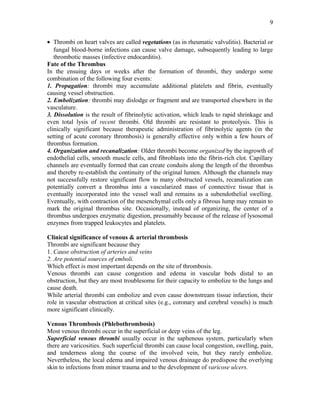 • Thrombi on heart valves are called vegetations (as in rheumatic valvulitis). Bacterial or
fungal blood-borne infections can cause valve damage, subsequently leading to large
thrombotic masses (infective endocarditis).
Fate of the Thrombus
In the ensuing days or weeks after the formation of thrombi, they undergo some
combination of the following four events:
1. Propagation: thrombi may accumulate additional platelets and fibrin, eventually
causing vessel obstruction.
2. Embolization: thrombi may dislodge or fragment and are transported elsewhere in the
vasculature.
3. Dissolution is the result of fibrinolytic activation, which leads to rapid shrinkage and
even total lysis of recent thrombi. Old thrombi are resistant to proteolysis. This is
clinically significant because therapeutic administration of fibrinolytic agents (in the
setting of acute coronary thrombosis) is generally effective only within a few hours of
thrombus formation.
4. Organization and recanalization: Older thrombi become organized by the ingrowth of
endothelial cells, smooth muscle cells, and fibroblasts into the fibrin-rich clot. Capillary
channels are eventually formed that can create conduits along the length of the thrombus
and thereby re-establish the continuity of the original lumen. Although the channels may
not successfully restore significant flow to many obstructed vessels, recanalization can
potentially convert a thrombus into a vascularized mass of connective tissue that is
eventually incorporated into the vessel wall and remains as a subendothelial swelling.
Eventually, with contraction of the mesenchymal cells only a fibrous lump may remain to
mark the original thrombus site. Occasionally, instead of organizing, the center of a
thrombus undergoes enzymatic digestion, presumably because of the release of lysosomal
enzymes from trapped leukocytes and platelets.
Clinical significance of venous & arterial thrombosis
Thrombi are significant because they
1. Cause obstruction of arteries and veins
2. Are potential sources of emboli.
Which effect is most important depends on the site of thrombosis.
Venous thrombi can cause congestion and edema in vascular beds distal to an
obstruction, but they are most troublesome for their capacity to embolize to the lungs and
cause death.
While arterial thrombi can embolize and even cause downstream tissue infarction, their
role in vascular obstruction at critical sites (e.g., coronary and cerebral vessels) is much
more significant clinically.
Venous Thrombosis (Phlebothrombosis)
Most venous thrombi occur in the superficial or deep veins of the leg.
Superficial venous thrombi usually occur in the saphenous system, particularly when
there are varicosities. Such superficial thrombi can cause local congestion, swelling, pain,
and tenderness along the course of the involved vein, but they rarely embolize.
Nevertheless, the local edema and impaired venous drainage do predispose the overlying
skin to infections from minor trauma and to the development of varicose ulcers.
9
 