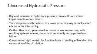 1.Increased Hydrostatic Pressure
• Regional increases in hydrostatic pressure can result from a focal
impairment in venous return.
• Thus, deep venous thrombosis in a lower extremity may cause localized
edema in the affected leg.
• On the other hand, generalized increases in venous pressure, with
resulting systemic edema, occur most commonly in congestive heart
failure.
• Compromised right ventricular function leads to pooling of blood on the
venous side of the circulation.
 