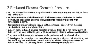 2.Reduced Plasma Osmotic Pressure
• Occurs when albumin is not synthesized in adequate amounts or is lost from
the circulation.
• An important cause of albumin loss is the nephrotic syndrome in which
glomerular capillaries become leaky; patients typically present with
generalized edema.
• Reduced albumin synthesis occurs in the setting of severe liver diseases
( cirrhosis) or protein malnutrition.
• In each case, reduced plasma osmotic pressure leads to a net movement of
fluid into the interstitial tissues with subsequent plasma volume contraction.
• The reduced intravascular volume leads to decreased renal perfusion.
• This triggers increased production of renin, angiotensin, and aldosterone, but
the resulting salt and water retention cannot correct the plasma volume
deficit because the primary defect of low serum protein persists.
 