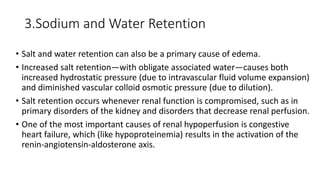 3.Sodium and Water Retention
• Salt and water retention can also be a primary cause of edema.
• Increased salt retention—with obligate associated water—causes both
increased hydrostatic pressure (due to intravascular fluid volume expansion)
and diminished vascular colloid osmotic pressure (due to dilution).
• Salt retention occurs whenever renal function is compromised, such as in
primary disorders of the kidney and disorders that decrease renal perfusion.
• One of the most important causes of renal hypoperfusion is congestive
heart failure, which (like hypoproteinemia) results in the activation of the
renin-angiotensin-aldosterone axis.
 