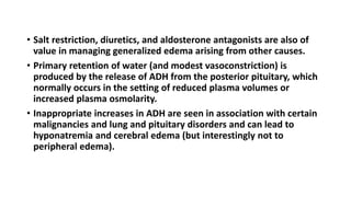• Salt restriction, diuretics, and aldosterone antagonists are also of
value in managing generalized edema arising from other causes.
• Primary retention of water (and modest vasoconstriction) is
produced by the release of ADH from the posterior pituitary, which
normally occurs in the setting of reduced plasma volumes or
increased plasma osmolarity.
• Inappropriate increases in ADH are seen in association with certain
malignancies and lung and pituitary disorders and can lead to
hyponatremia and cerebral edema (but interestingly not to
peripheral edema).
 
