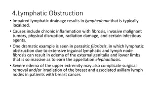 4.Lymphatic Obstruction
• Impaired lymphatic drainage results in lymphedema that is typically
localized.
• Causes include chronic inflammation with fibrosis, invasive malignant
tumors, physical disruption, radiation damage, and certain infectious
agents.
• One dramatic example is seen in parasitic filariasis, in which lymphatic
obstruction due to extensive inguinal lymphatic and lymph node
fibrosis can result in edema of the external genitalia and lower limbs
that is so massive as to earn the appellation elephantiasis.
• Severe edema of the upper extremity may also complicate surgical
removal and/or irradiation of the breast and associated axillary lymph
nodes in patients with breast cancer.
 