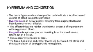 20
HYPEREMIA AND CONGESTION
• The terms hyperaemia and congestion both indicate a local increased
volume of blood in a particular tissue
• Hyperaemia is an active process resulting from augmented blood
flow due to arteriolar dilation.
 The affected tissue is redder than normal because of engorgement
with oxygenated blood.
• Congestion is a passive process resulting from impaired venous
return out of a tissue.
 It may occur systemically or local.
The tissue has a blue-red colour (cyanosis) due to red cell stasis and
the accumulation of deoxygenated hemoglobin.
 