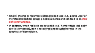 • Finally, chronic or recurrent external blood loss (e.g., peptic ulcer or
menstrual bleeding) causes a net loss in iron and can lead to an iron
deficiency anemia.
• In contrast, when red cells are retained (e.g., hemorrhage into body
cavities or tissues), iron is recovered and recycled for use in the
synthesis of hemoglobin.
 