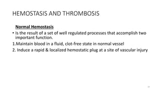 29
HEMOSTASIS AND THROMBOSIS
Normal Hemostasis
• Is the result of a set of well regulated processes that accomplish two
important function.
1.Maintain blood in a fluid, clot-free state in normal vessel
2. Induce a rapid & localized hemostatic plug at a site of vascular injury
 