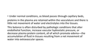 • Under normal conditions, as blood passes through capillary beds,
proteins in the plasma are retained within the vasculature and there is
little net movement of water and electrolytes into the tissues.
This balance is often disturbed by pathologic conditions that alter
endothelial function, increase vascular hydrostatic pressure, or
decrease plasma protein content, all of which promote edema—the
accumulation of fluid in tissues resulting from a net movement of
water into extravascular spaces.
 