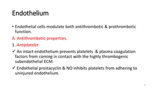 33
Endothelium
• Endothelial cells modulate both antithrombotic & prothrombotic
function.
A. Antithrombotic properties.
1. Antiplatelet
 An intact endothelium prevents platelets & plasma coagulation
factors from coming in contact with the highly thrombogenic
subendothelial ECM.
 Endothelial prostacyclin & NO inhibits platelets from adhering to
uninjured endothelium.
 